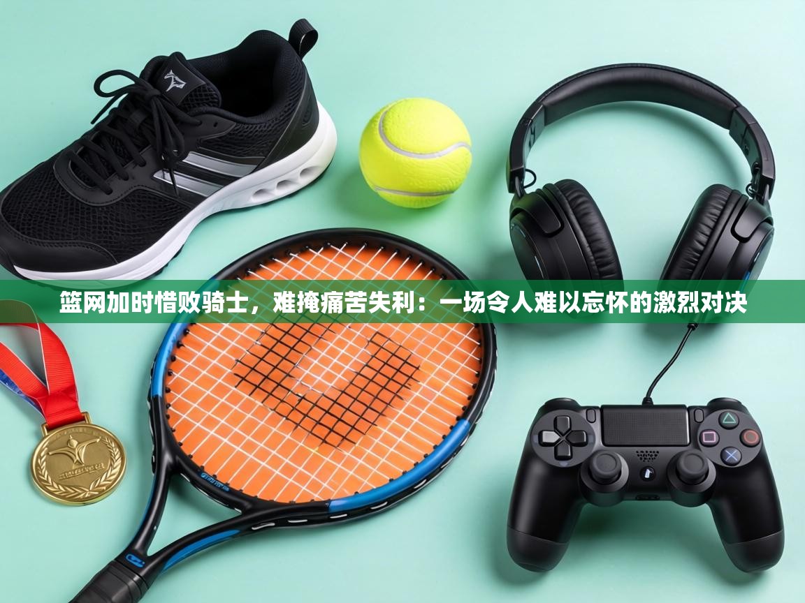 篮网加时惜败骑士,难掩痛苦失利:一场令人难以忘怀的激烈对决 第1张