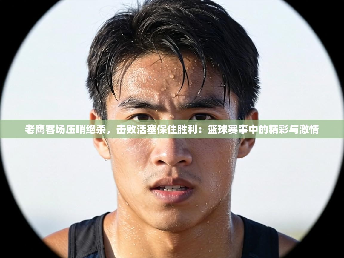 老鹰客场压哨绝杀，击败活塞保住胜利：篮球赛事中的精彩与激情